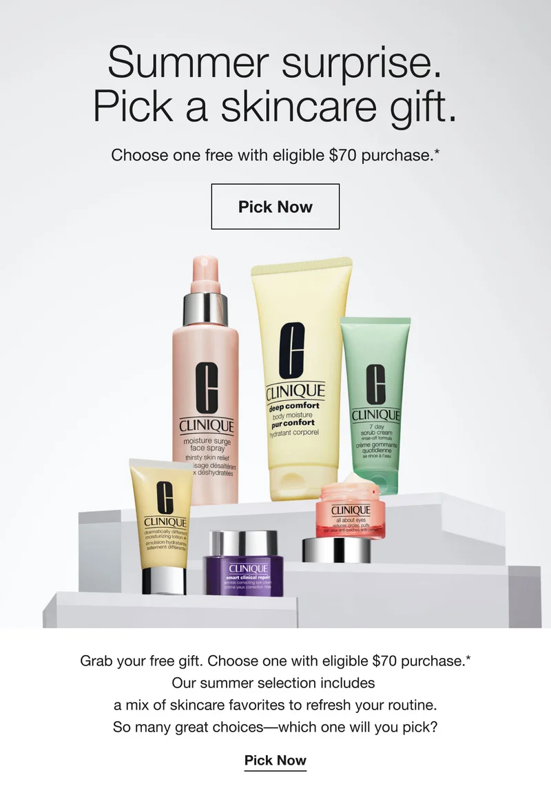 Summer surprise. Pick a skincare gift. | Choose one free with eligible $70 purchase.* | Pick Now | Grab your free gift. Choose one with eligible $70 purchase.* Our summer selection includes a mix of skincare favorites to refresh your routine. So many great choices––which one will you pick? | Pick Now