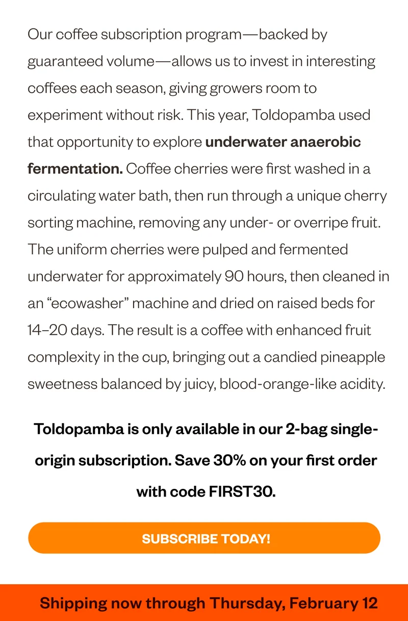 The subscription program–backed by guaranteed volume–allows us to invest in interesting coffee each season, giving growers room to experiment without risk. This year, Toldopamba used that opportunity to explore underwater anaerobic fermentation. Coffee cherries were first washed in a circulating water bath, then run through a unique cherry sorting machine, removing any under- or overripe fruit. The uniform cherries were pulped and fermented underwater for approximately 90 hours, then cleaned in an “ecowasher” machine and dried on raised beds for 14-20 days. The result is a coffee with enhanced fruit complexity in the cup, bringing out a candied pineapple sweetness that is balanced by juicy, blood orange–like acidity. Subscribe TOday!  Price paid per pound. We paid $5.15 vs fair trade certiified minimum $3.98 Average C market price: $3.38 Why it matters:  We believe paying mor for green coffee is an important invetme3nt in the long-term biability of out coffee-growing partners' businesses and our supply. Shipping now through Thursday, February 13