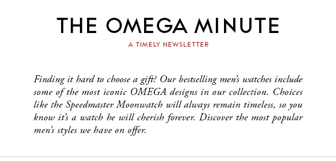 THE OMEGA MINUTE - A TIMELY NEWSLETTER - Finding it hard to choose a gift? Our bestselling men’s watches include some of the most iconic OMEGA designs in our collection. Choices like the Speedmaster Moonwatch will always remain timeless, so you know it’s a watch he will cherish forever. Discover the most popular men’s styles we have on offer.