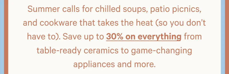 Save up to 30% on everything from table-ready ceramics to game-changing appliances and more.