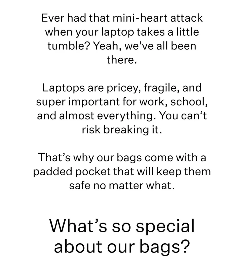 Ever had that mini-heart attack when your laptop takes a little tumble? Yeah, we've all been there.  Laptops are pricey, fragile, and super important for work, school, and almost everything. You can’t risk breaking it.  That’s why our bags come with a padded pocket that will keep them safe no matter what. What’s so special about our bags?