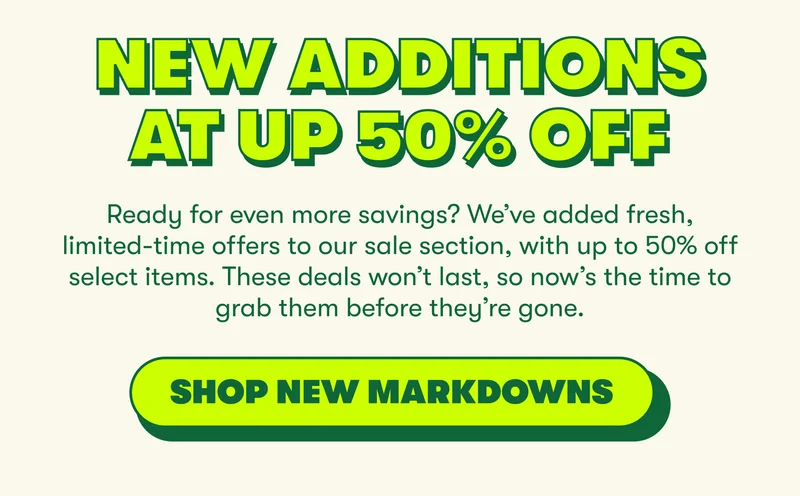 New Additions at up 50% Off  Ready for even more savings? We’ve added fresh, limited-time offers to our sale section, with up to 50% off select items. These deals won’t last, so now’s the time to grab them before they’re gone.  [SHOP NEW MARKDOWNS]
