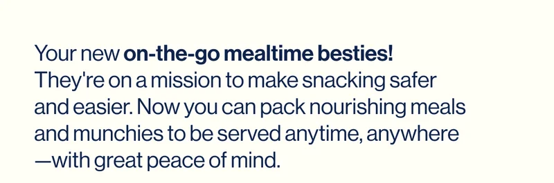 Your new on-the-go mealtime besties! They're on a mission to make snacking safer and easier. Now you can pack nourishing meals and munchies to be served anytime, anywhere—with great peace of mind.