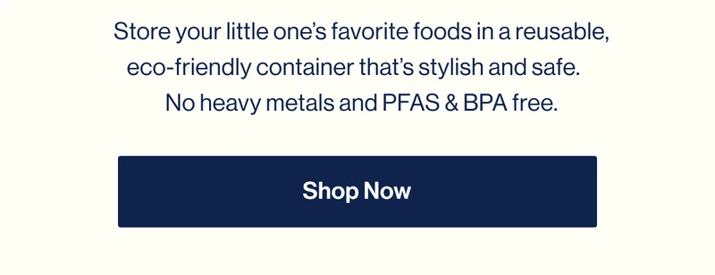 Store your little one’s favorite foods in a reusable, eco-friendly container that’s stylish and safe.  No heavy metals and PFAS & BPA free. Shop Now
