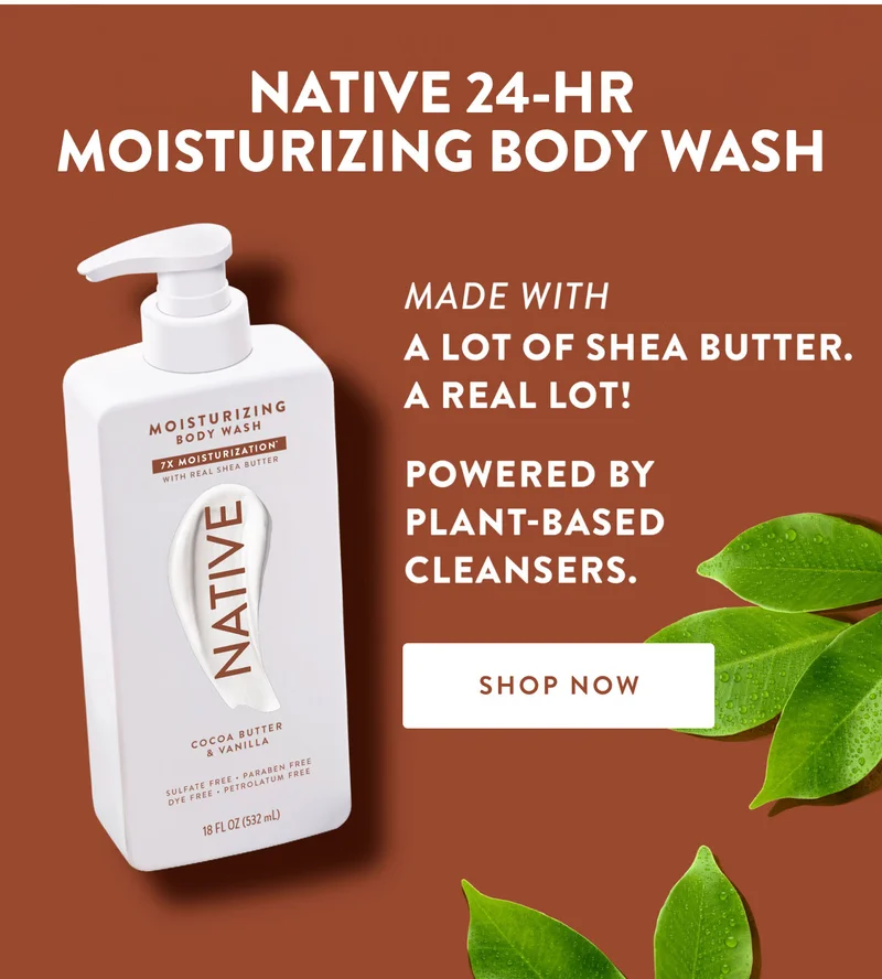 NATIVE 24-HR MOISTURIZING BODY WASH MADE WITH A LOT OF SHEA BUTTER. A REAL LOT! POWERED BY PLANT-BASED CLEANSERS. SHOP NOW
