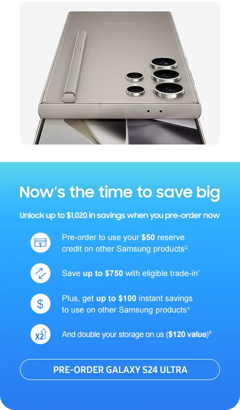 Now’s the time to save big.
Unlock up to $1,020 in savings when
you pre-order now.
 Pre-order to use your $50 reserve
credit on other Samsung products.Ω Save up
to $750 with eligible trade-in,* Plus get up to
$100 instant savings to use on other Samsung
products,π And double your storage on us
($120 value).Θ
Pre-order Galaxy S24 Ultra