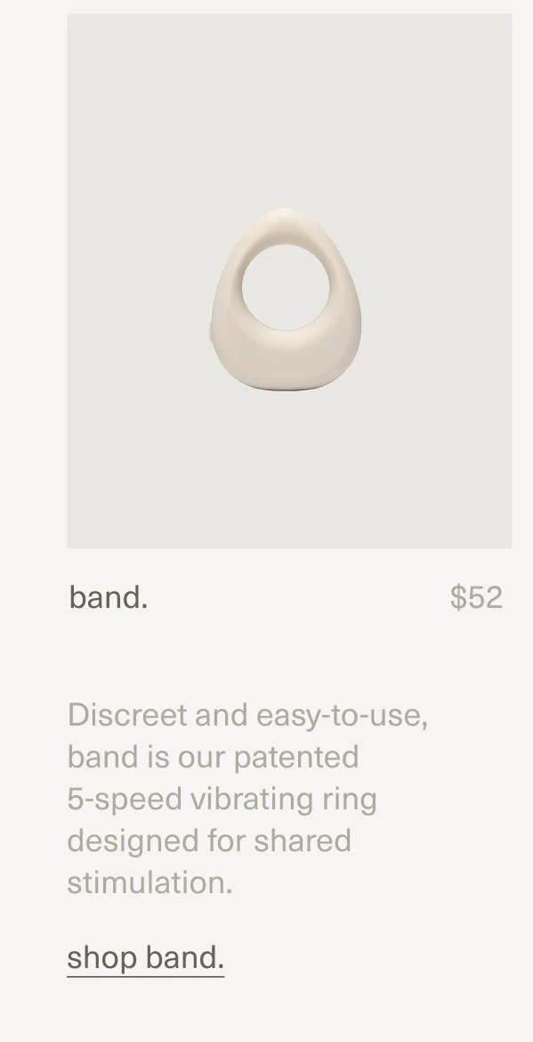band. | $52 | Discreet and easy-to-use, band is our patented  5-speed vibrating ring designed for shared stimulation. | shop band.