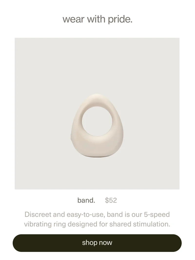 wear with pride. | band. | $52 | Discreet and easy-to-use, band is our patented 5-speed vibrating ring designed for shared stimulation. | [ shop now ]