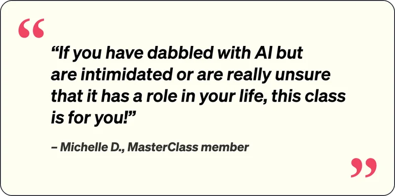 If you have dabbled with AI but are intimidated or are really unsure that it has a role in your life, this class is for yoU! Michelle D., MasterClass member