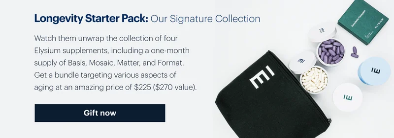 Longevity Starter Pack: Our Signature Collection | Watch them unwrap the collection of four Elysium supplements, including a one-month supply of Basis, Mosaic, Matter, and Format. Get a bundle targeting various aspects of aging at an amazing price of $225 ($270 value). Gift now
