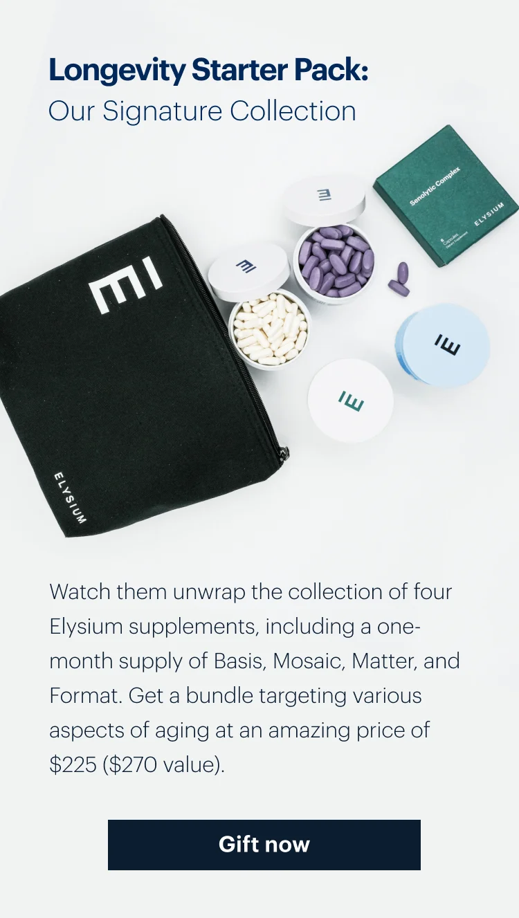 Longevity Starter Pack: Our Signature Collection | Watch them unwrap the collection of four Elysium supplements, including a one-month supply of Basis, Mosaic, Matter, and Format. Get a bundle targeting various aspects of aging at an amazing price of $225 ($270 value). Gift now