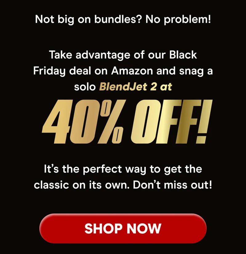 The Ultimate Black Friday Deal is Here! For a limited time, get up to 50% OFF all BlendJet branded products on our Amazon Store. From BlendJet 2 to accessories and JetPacks, it's all on sale! Stock up now and enjoy our best prices ever - but act fast, this deal won't last long!