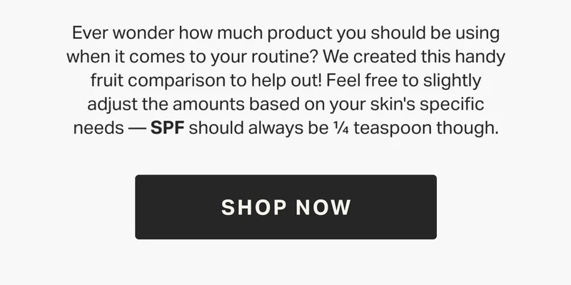 Ever wonder how much product you should be using when it comes to your routine? We created this handy fruit comparison to help out! Feel free to slightly adjust the amounts based on your skin's specific needs — SPF should always be ¼ teaspoon though.