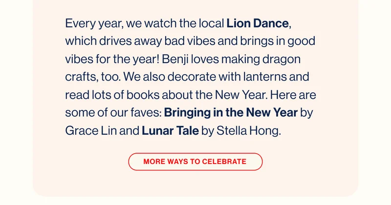 Every year, we watch the local Lion Dance, which drives away bad vibes and brings in good vibes for the year! Benji loves making dragon crafts, too. We also decorate with lanterns and read lots of books about the New Year. Here are some of our faves: Bringing in the New Year by Grace Lin and Lunar Tale by Stella Hong. MORE WAYS TO CELEBRATE