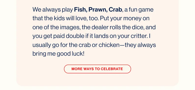 We always play Fish, Prawn, Crab, a fun game that the kids will love, too. Put your money on one of the images, the dealer rolls the dice, and you get paid double if it lands on your critter. I usually go for the crab or chicken—they always bring me good luck! MORE WAYS TO CELEBRATE