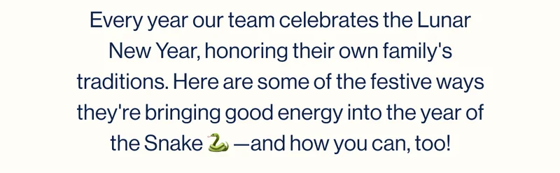 Every year our team celebrates the Lunar New Year, honoring their own family's traditions. Here are some of the festive ways they're bringing good energy into the year of the Snake 🐍 —and how you can, too!