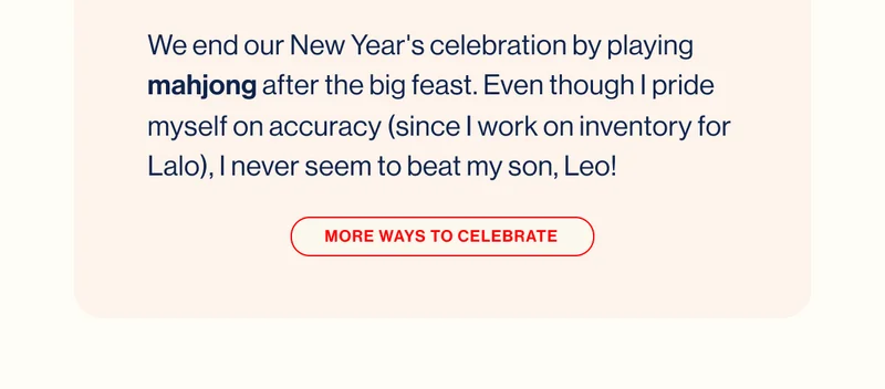 We end our New Year's celebration by playing mahjong after the big feast. Even though I pride myself on accuracy (since I work on inventory for Lalo), I never seem to beat my son, Leo! MORE WAYS TO CELEBRATE