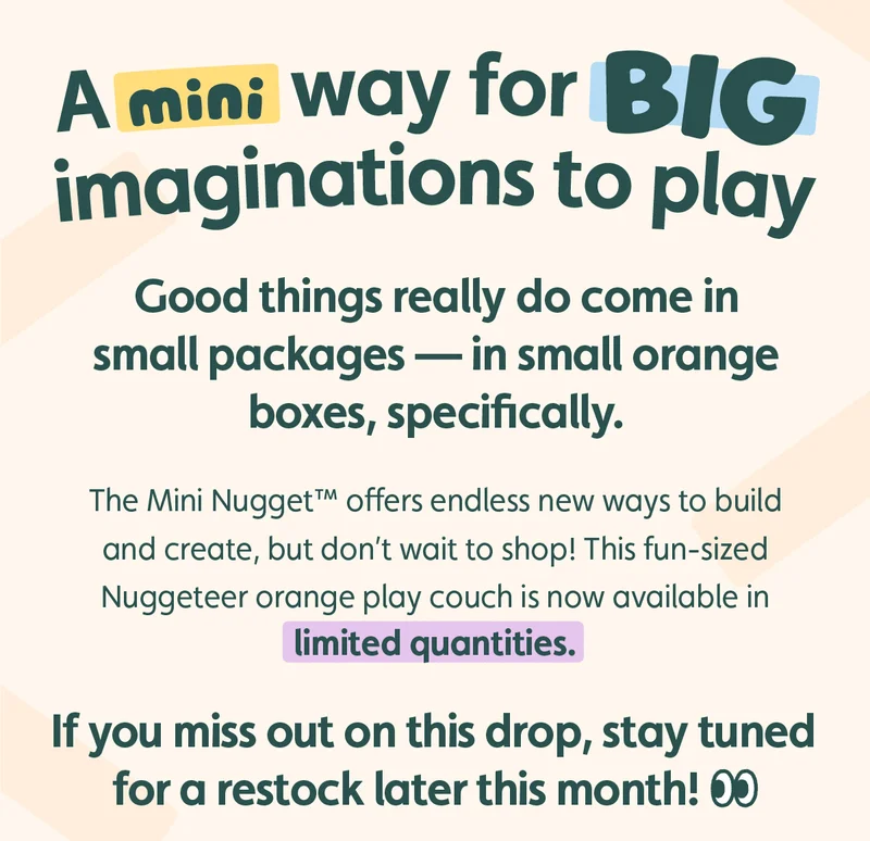 A Mini Way for Big Imaginations to Play. Good things really do come in small packages — in small orange boxes, specifically. The Mini Nugget™ offers endless new ways to build and create, but don’t wait to shop! This fun-sized Nuggeteer orange play couch is available in limited quantities today. If you miss out on this drop, stay tuned for a restock soon!
