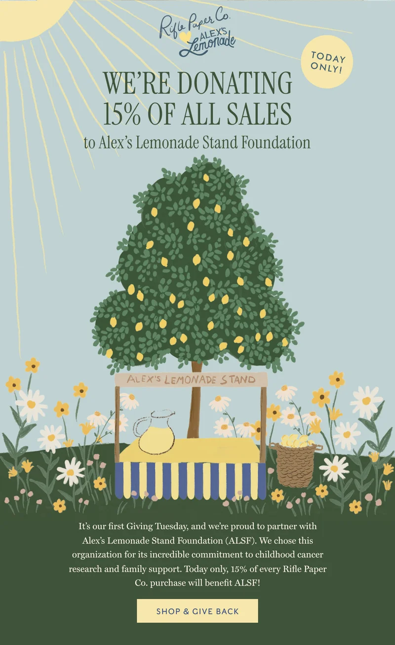 we’re donating 15% OF all sales to Alex’s Lemonade Stand Foundation It’s our first Giving Tuesday, and we’re proud to partner with Alex’s Lemonade Stand Foundation (ALSF). We chose this organization for its incredible commitment to childhood cancer research and family support. Today only, 15% of every Rifle Paper Co. purchase will benefit ALSF! SHOP & GIVE BACK