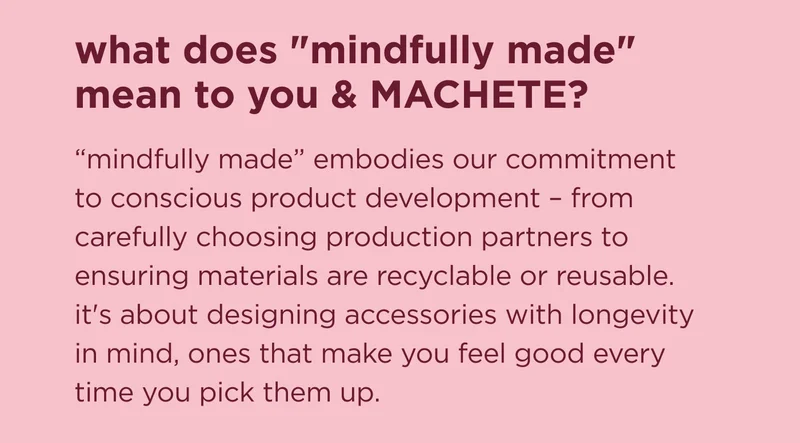 what does "mindfully made" mean to you & MACHETE? "mindfully made" embodies our commitment to conscious product development – from carefully choosing production partners to ensuring materials are recyclable or reusable. it's about designing accessories with longevity in mind, ones that make you feel good every time you pick them up.