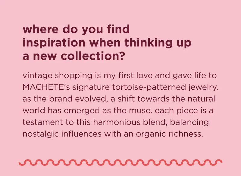 where do you find inspiration when thinking up a new collection? vintage shopping is my first love and gave life to MACHETE's signature tortoise-patterned jewelry. as the brand evolved, a shift towards the natural world has emerged as the muse. each piece is a testament to this harmonious blend, balancing nostalgic influences with an organic richness.