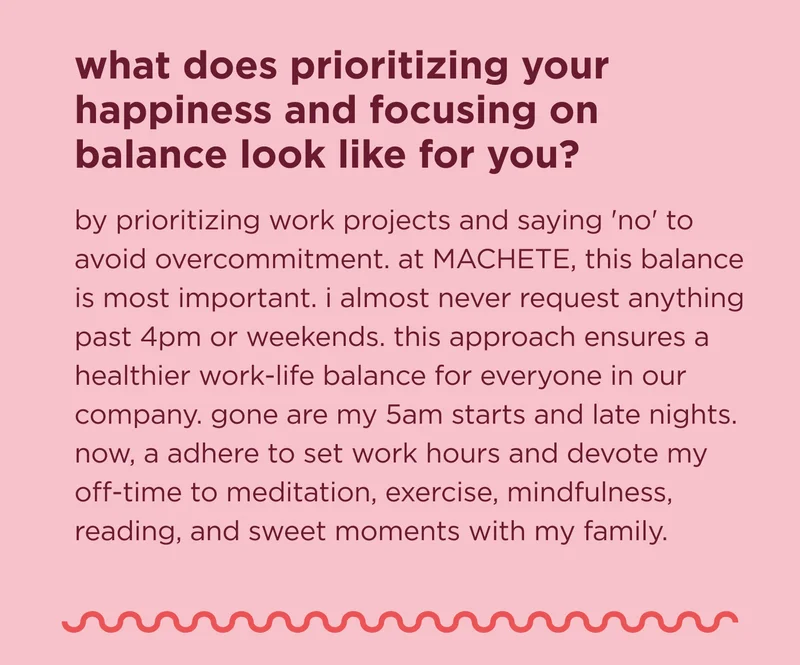 what does prioritizing your happiness and focusing on balance look like for you? by prioritizing work projects and saying 'no' to avoid overcommitment. at MACHETE, this balance is most important. i almost never request anything past 4pm or weekends. this approach ensures a healthier work-life balance for everyone in our company. gone are my 5am starts and late nights. now, a adhere to set work hours and devote my off-time to meditation, exercise, mindfulness, reading, and sweet moments with my family.