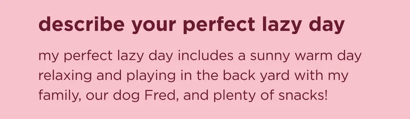 describe your perfect lazy day my perfect lazy day includes a sunny warm day relaxing and playing in the back yard with my family, our dog Fred, and plenty of snacks!