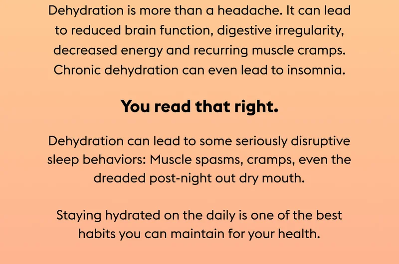 Dehydration is more than a headache. It can lead to reduced brain function, digestive irregularity, decreased energy and recurring muscle cramps. Chronic dehydration can even lead to insomnia.