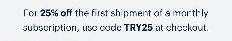 For 25% off the first shipment of a monthly subscription, use code discount code at checkout.