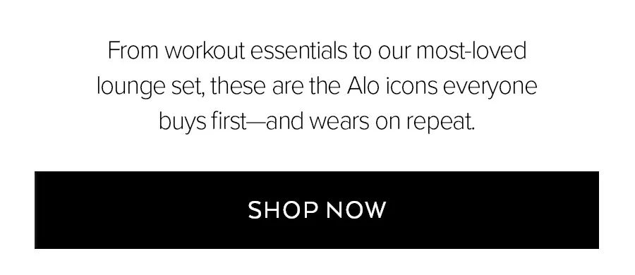 FROM WORKOUT ESSENTIALS TO OUR MOST-LOVED LOUNGE SET, THESE ARE THE ALO ICONS EVERYONE BUYS FIRST-AND WEARS ON REPEAT. SHOP NOW