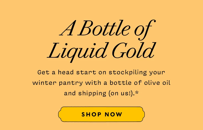 A Bottle of Liquid Gold      Get a head start on stockpiling your  winter pantry with a bottle of olive oil  and shipping (on us!).*        SHOP NOW