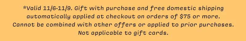 *Valid 11/6-11/9. Gift with purchase and free domestic shipping automatically applied at checkout on orders of $75 or more.  Cannot be combined with other offers or applied to prior purchases.  Not applicable to gift cards.