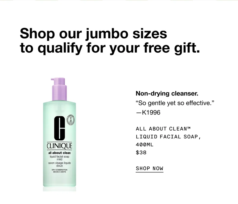 Shop our jumbo sizes to qualify for your free gift. Non-drying cleanser. ALL ABOUT CLEAN TM LIQUID FACIAL SOAP, 400ML $38 SHOP NOW