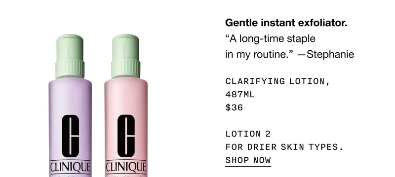 Gentle instant exfoliator. CLARIFYING LOTION, 487 ML $36 LOTION 2 FOR DRIER SKIN TYPES. SHOP NOW