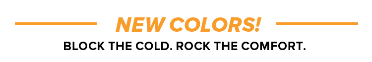 NEW COLORS! Block the Cold. Rock the Comfort.