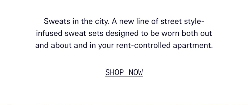 Sweats in the city. A new line of street style-infused sweat sets designed to be worn both out and about and in your rent-controlled apartment.   |   SHOP NOW