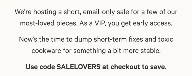We’re hosting a short, email-only sale for a few of our most-loved pieces. As a VIP, you get early access. Now’s the time to dump short-term fixes and toxic cookware for something a bit more stable. Use code SALELOVERS at checkout to save.