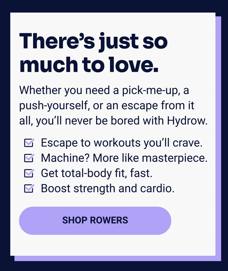 There's just so much to love. Whether you need a pick-me-up, a push-yourself, or an escape from it all, you'll never be bored with Hydrow. Escape to workouts you'll crave. Machine? More like masterpiece. Get total-body fit, fast. Boost strength and cardio. SHOP ROWERS