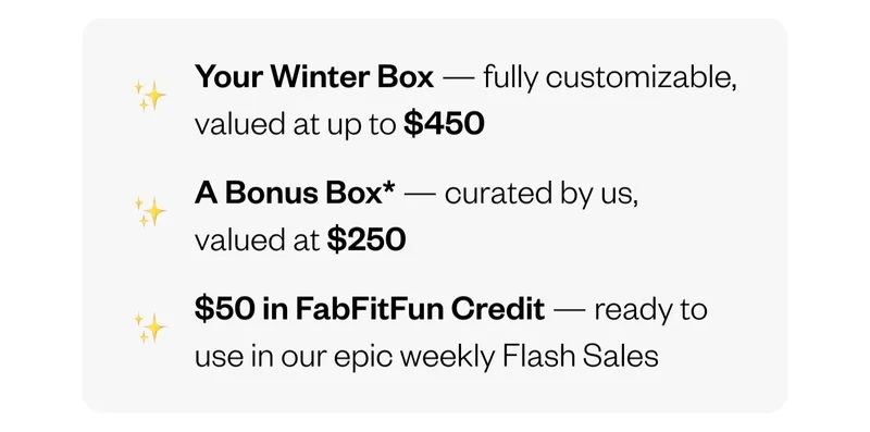 Your Winter Box — fully customizable, valued at up to $450 | A Bonus Box — curated by us, valued at $250 | $50 in FabFitFun Credit — ready to use in our epic weekly Flash Sales