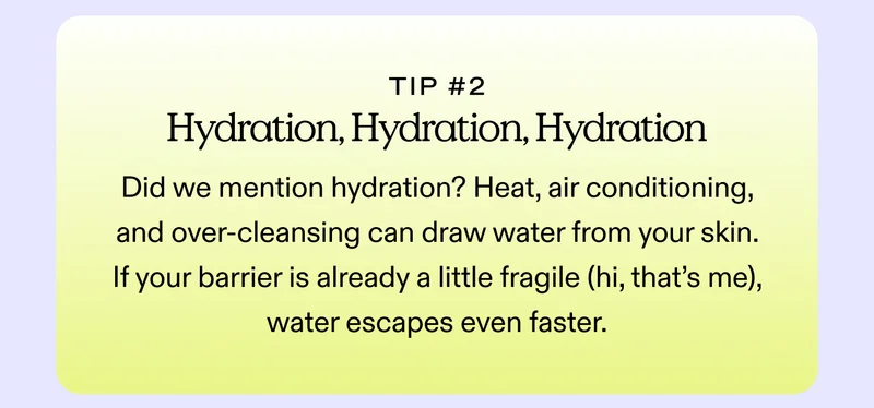 Tip #2: Hydration, Hydration, Hydration Did we mention hydration? Heat, air conditioning, and over-cleansing can draw water from your skin. If your barrier is already a little fragile (hi, that’s me), water escapes even faster.