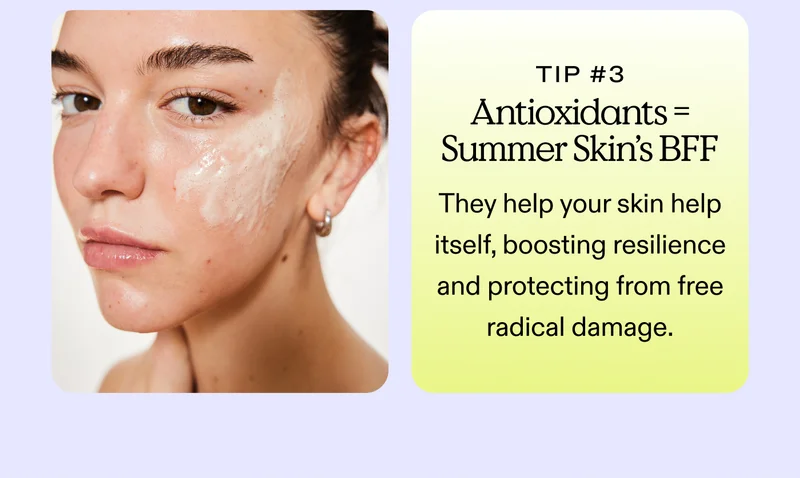 Tip #3: Antioxidants = Summer Skin's BFF They help your skin help itself, boosting resilience and protecting from free radical damage.