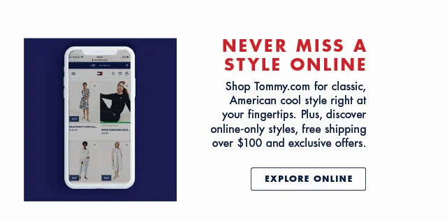Never miss a style online Shop Tommy.com for classic, American cool style right at your fingertips. Plus, discover online-only styles, free shipping over $100 and exclusive offers. Explore online