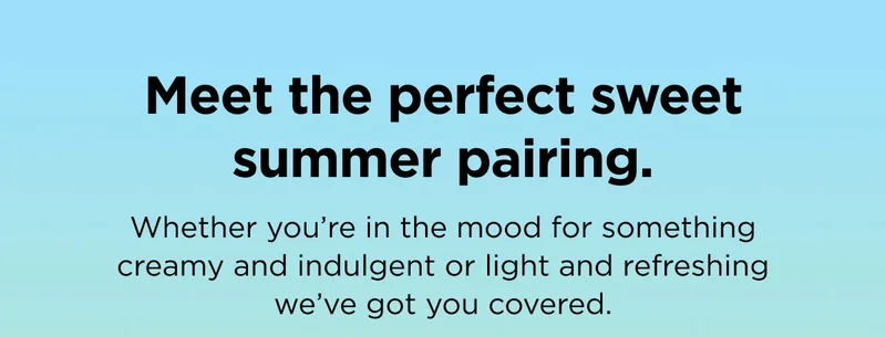 Meet the perfect sweet summer pairing. Whether you're in the mood for something creamy and indulgent or light and refreshing we've got you covered.