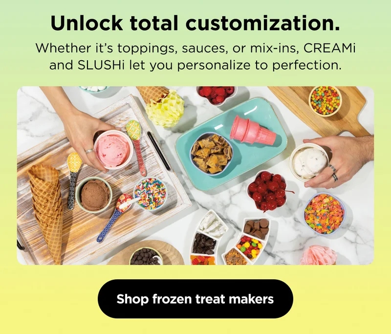 Unlock total customization- Whether it is topping, sauces, or mix-ins, CREAMi and SLUSHi let you personalize to perfection.