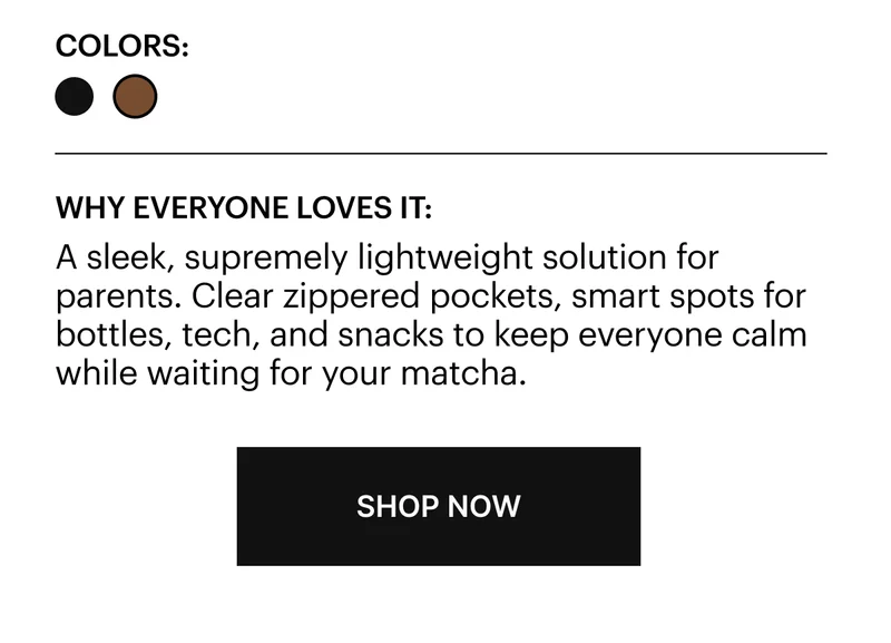 A sleek, supremely lightweight solution for parents. Clear zippered pockets, smart spots for bottles, tech, and snacks to keep everyone calm while waiting for your matcha.