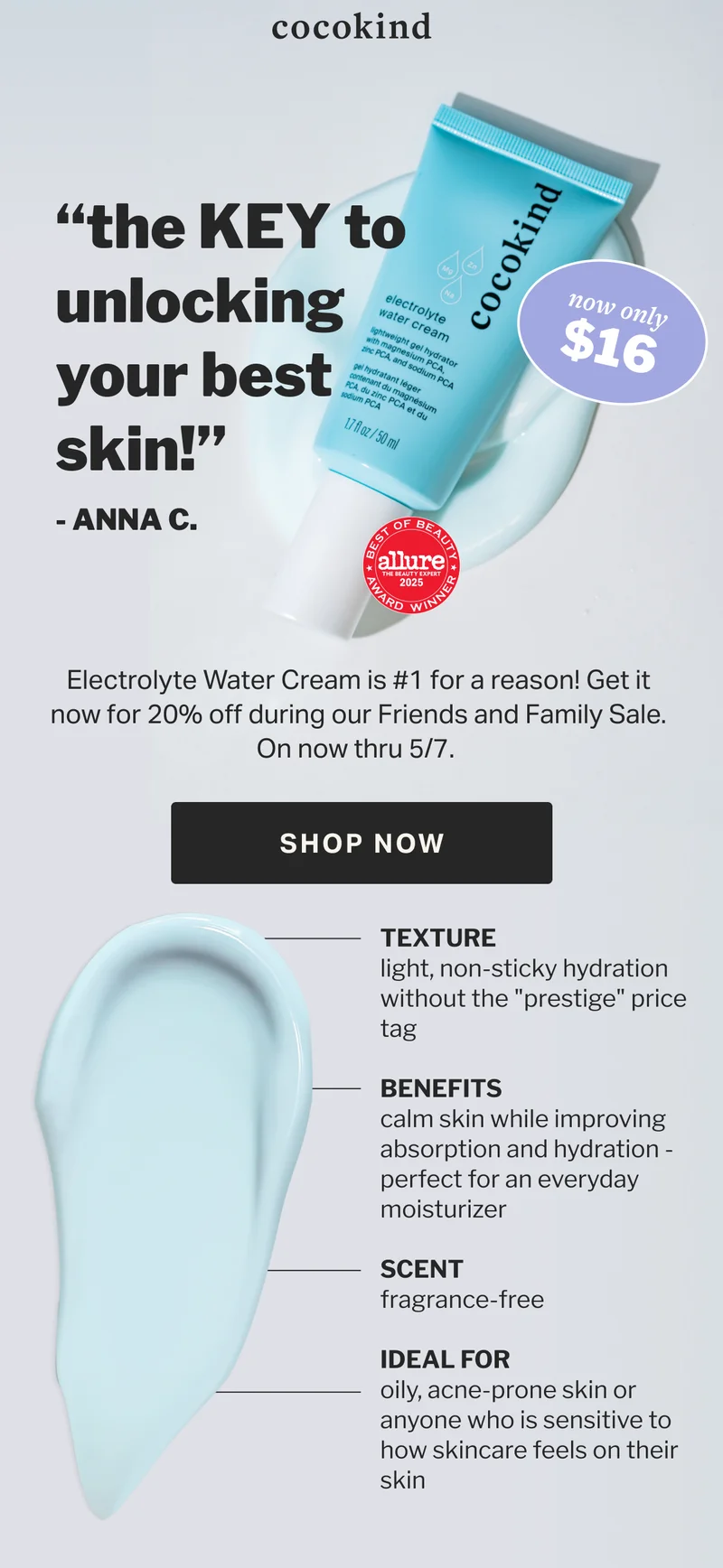 cocokind “the KEY to unlocking your best skin!” - ANNA C. $16 now only 20   OFF % Electrolyte Water Cream is #1 for a reason! Get it now for 20% off during our Friends and Family Sale. On now thru 5/7.   SHOP NOW TEXTURE light, non-sticky hydration without the "prestige" price tag  BENEFITS calm skin while improving absorption and hydration - perfect for an everyday moisturizer  SCENT fragrance-free   IDEAL FOR oily, acne-prone skin or anyone who is sensitive to how skincare feels on their skin
