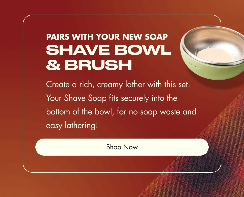 Pairs With Your New Soap Shave Bowl & Brush Create a rich, creamy lather with this set. Your Shave Soap fits securely into the bottom of the bowl, for no soap waste and easy lathering! Shop Now