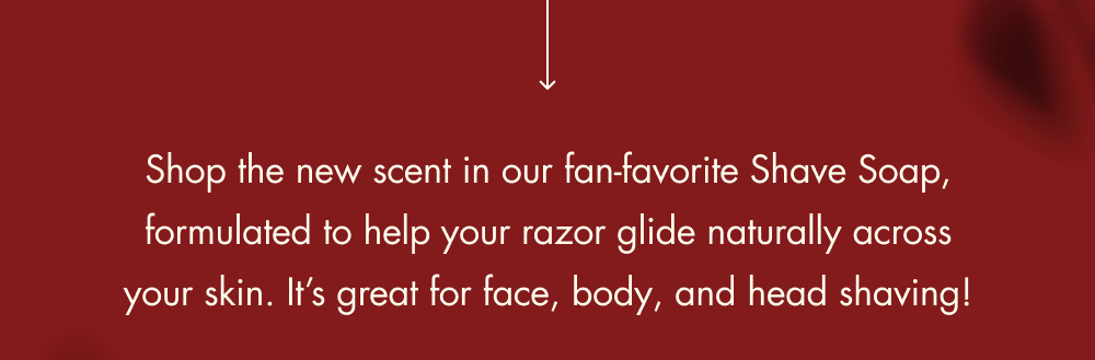 Shop the new scent in our fan-favorite Shave Soap, formulated to help your razor glide naturally across your skin. It’s great for face, body, and head shaving!