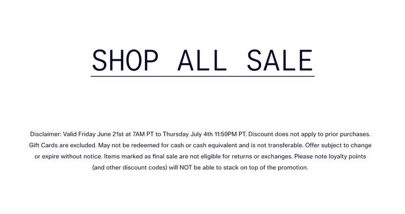 SHOP ALL SALE   |   Disclaimer: Valid Friday June 21st at 7AM PT to Thursday July 4th 11:59PM PT. Discount does not apply to prior purchases. Gift Cards are excluded. May not be redeemed for cash or cash equivalent and is not transferable. Offer subject to change or expire without notice. Items marked as final sale are not eligible for returns or exchanges. Please note loyalty points (and other discount codes) will NOT be able to stack on top of the promotion.