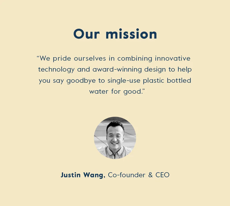 Our mission - "We pride ourselves in combining innovative technology and award-winning design to help you say goodbye to single-use plastic for good." - Justin, Co-founder & CEO